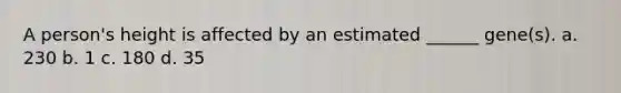 A person's height is affected by an estimated ______ gene(s). a. 230 b. 1 c. 180 d. 35