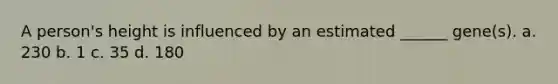 A person's height is influenced by an estimated ______ gene(s). a. 230 b. 1 c. 35 d. 180