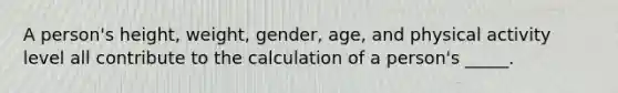 A person's height, weight, gender, age, and physical activity level all contribute to the calculation of a person's _____.