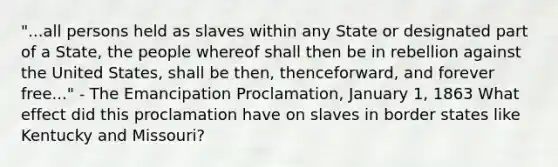 "...all persons held as slaves within any State or designated part of a State, the people whereof shall then be in rebellion against the United States, shall be then, thenceforward, and forever free..." - The Emancipation Proclamation, January 1, 1863 What effect did this proclamation have on slaves in border states like Kentucky and Missouri?