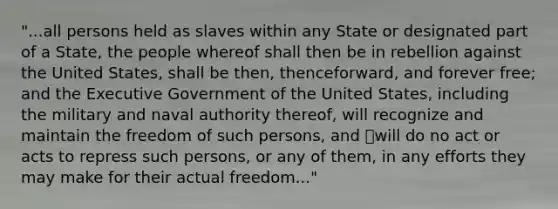 "...all persons held as slaves within any State or designated part of a State, the people whereof shall then be in rebellion against the United States, shall be then, thenceforward, and forever free; and the Executive Government of the United States, including the military and naval authority thereof, will recognize and maintain the freedom of such persons, and will do no act or acts to repress such persons, or any of them, in any efforts they may make for their actual freedom..."