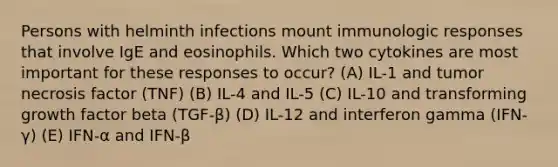 Persons with helminth infections mount immunologic responses that involve IgE and eosinophils. Which two cytokines are most important for these responses to occur? (A) IL-1 and tumor necrosis factor (TNF) (B) IL-4 and IL-5 (C) IL-10 and transforming growth factor beta (TGF-β) (D) IL-12 and interferon gamma (IFN-γ) (E) IFN-α and IFN-β