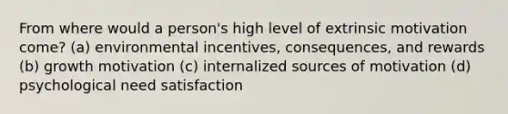 From where would a person's high level of extrinsic motivation come? (a) environmental incentives, consequences, and rewards (b) growth motivation (c) internalized sources of motivation (d) psychological need satisfaction