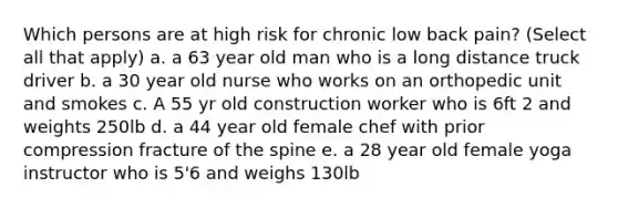 Which persons are at high risk for chronic low back pain? (Select all that apply) a. a 63 year old man who is a long distance truck driver b. a 30 year old nurse who works on an orthopedic unit and smokes c. A 55 yr old construction worker who is 6ft 2 and weights 250lb d. a 44 year old female chef with prior compression fracture of the spine e. a 28 year old female yoga instructor who is 5'6 and weighs 130lb