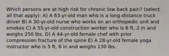 Which persons are at high risk for chronic low back pain? (select all that apply): A) A 63-yr-old man who is a long-distance truck driver B) A 30-yr-old nurse who works on an orthopedic unit and smokes C) A 55-yr-old construction worker who is 6 ft, 2 in and weighs 250 lbs. D) A 44-yr-old female chef with prior compression fracture of the spine E) A 28-yr-old female yoga instructor who is 5 ft, 6 in and weighs 130 lbs.