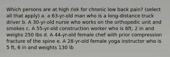 Which persons are at high risk for chronic low back pain? (select all that apply) a. a 63-yr-old man who is a long-distance truck driver b. A 30-yr-old nurse who works on the orthopedic unit and smokes c. A 55-yr-old construction worker who is 6ft, 2 in and weighs 250 lbs d. A 44-yr-old female chef with prior compression fracture of the spine e. A 28-yr-old female yoga instructor who is 5 ft, 6 in and weights 130 lb