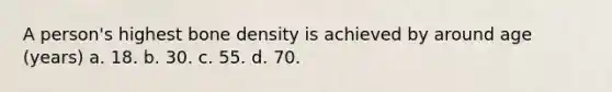 A person's highest bone density is achieved by around age (years) a. 18. b. 30. c. 55. d. 70.