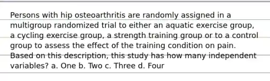 Persons with hip osteoarthritis are randomly assigned in a multigroup randomized trial to either an aquatic exercise group, a cycling exercise group, a strength training group or to a control group to assess the effect of the training condition on pain. Based on this description, this study has how many independent variables? a. One b. Two c. Three d. Four