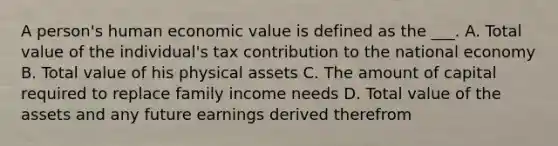 A person's human economic value is defined as the ___. A. Total value of the individual's tax contribution to the national economy B. Total value of his physical assets C. The amount of capital required to replace family income needs D. Total value of the assets and any future earnings derived therefrom