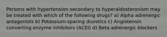 Persons with hypertension secondary to hyperaldosteronism may be treated with which of the following drugs? a) Alpha adrenergic antagonists b) Potassium-sparing diuretics c) Angiotensin converting enzyme inhibitors (ACEI) d) Beta adrenergic blockers