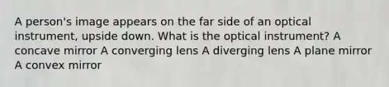 A person's image appears on the far side of an optical instrument, upside down. What is the optical instrument? A concave mirror A converging lens A diverging lens A plane mirror A convex mirror