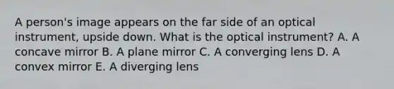 A person's image appears on the far side of an optical instrument, upside down. What is the optical instrument? A. A concave mirror B. A plane mirror C. A converging lens D. A convex mirror E. A diverging lens