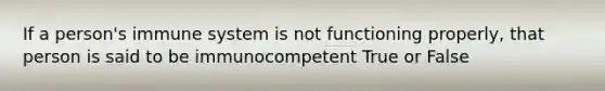 If a person's immune system is not functioning properly, that person is said to be immunocompetent True or False