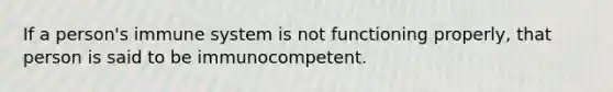 If a person's immune system is not functioning properly, that person is said to be immunocompetent.