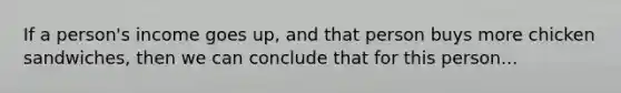 If a person's income goes up, and that person buys more chicken sandwiches, then we can conclude that for this person...