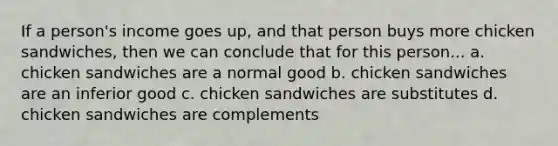 If a person's income goes up, and that person buys more chicken sandwiches, then we can conclude that for this person... a. chicken sandwiches are a normal good b. chicken sandwiches are an inferior good c. chicken sandwiches are substitutes d. chicken sandwiches are complements