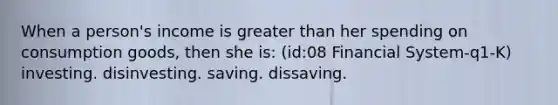 When a person's income is greater than her spending on consumption goods, then she is: (id:08 Financial System-q1-K) investing. disinvesting. saving. dissaving.