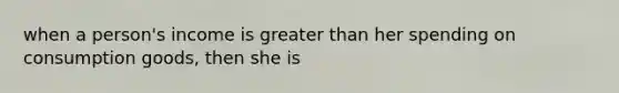 when a person's income is greater than her spending on consumption goods, then she is