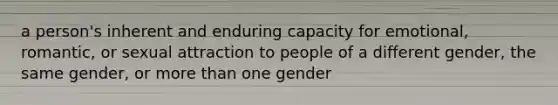 a person's inherent and enduring capacity for emotional, romantic, or sexual attraction to people of a different gender, the same gender, or more than one gender