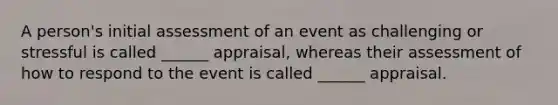 A person's initial assessment of an event as challenging or stressful is called ______ appraisal, whereas their assessment of how to respond to the event is called ______ appraisal.