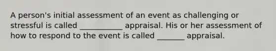 A person's initial assessment of an event as challenging or stressful is called ___________ appraisal. His or her assessment of how to respond to the event is called _______ appraisal.