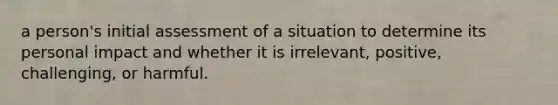 a person's initial assessment of a situation to determine its personal impact and whether it is irrelevant, positive, challenging, or harmful.