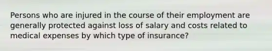 Persons who are injured in the course of their employment are generally protected against loss of salary and costs related to medical expenses by which type of insurance?