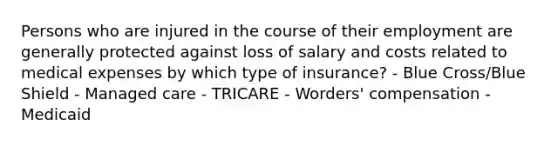 Persons who are injured in the course of their employment are generally protected against loss of salary and costs related to medical expenses by which type of insurance? - Blue Cross/Blue Shield - Managed care - TRICARE - Worders' compensation - Medicaid