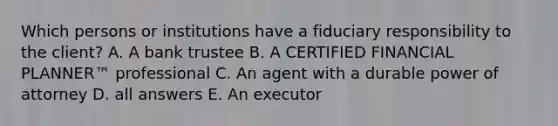 Which persons or institutions have a fiduciary responsibility to the client? A. A bank trustee B. A CERTIFIED FINANCIAL PLANNER™ professional C. An agent with a durable power of attorney D. all answers E. An executor