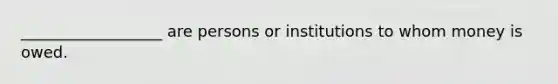 __________________ are persons or institutions to whom money is owed.