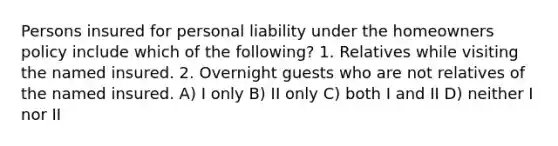 Persons insured for personal liability under the homeowners policy include which of the following? 1. Relatives while visiting the named insured. 2. Overnight guests who are not relatives of the named insured. A) I only B) II only C) both I and II D) neither I nor II