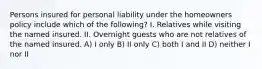 Persons insured for personal liability under the homeowners policy include which of the following? I. Relatives while visiting the named insured. II. Overnight guests who are not relatives of the named insured. A) I only B) II only C) both I and II D) neither I nor II