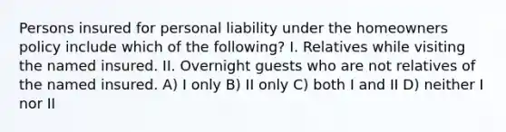 Persons insured for personal liability under the homeowners policy include which of the following? I. Relatives while visiting the named insured. II. Overnight guests who are not relatives of the named insured. A) I only B) II only C) both I and II D) neither I nor II