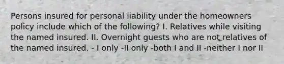 Persons insured for personal liability under the homeowners policy include which of the following? I. Relatives while visiting the named insured. II. Overnight guests who are not relatives of the named insured. - I only -II only -both I and II -neither I nor II