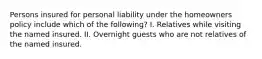 Persons insured for personal liability under the homeowners policy include which of the following? I. Relatives while visiting the named insured. II. Overnight guests who are not relatives of the named insured.