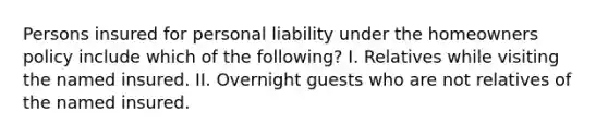 Persons insured for personal liability under the homeowners policy include which of the following? I. Relatives while visiting the named insured. II. Overnight guests who are not relatives of the named insured.