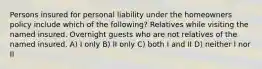 Persons insured for personal liability under the homeowners policy include which of the following? Relatives while visiting the named insured. Overnight guests who are not relatives of the named insured. A) I only B) II only C) both I and II D) neither I nor II