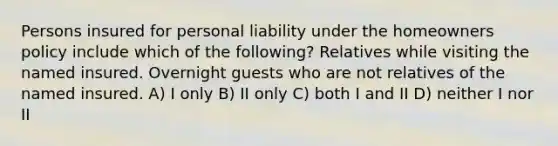 Persons insured for personal liability under the homeowners policy include which of the following? Relatives while visiting the named insured. Overnight guests who are not relatives of the named insured. A) I only B) II only C) both I and II D) neither I nor II