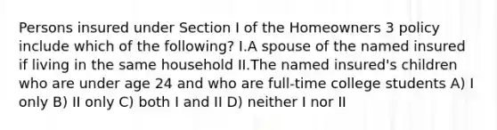 Persons insured under Section I of the Homeowners 3 policy include which of the following? I.A spouse of the named insured if living in the same household II.The named insured's children who are under age 24 and who are full-time college students A) I only B) II only C) both I and II D) neither I nor II