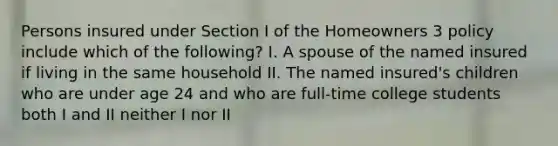 Persons insured under Section I of the Homeowners 3 policy include which of the following? I. A spouse of the named insured if living in the same household II. The named insured's children who are under age 24 and who are full-time college students both I and II neither I nor II