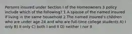 Persons insured under Section I of the Homeowners 3 policy include which of the following? 1.A spouse of the named insured if living in the same household 2.The named insured's children who are under age 24 and who are full-time college students A) I only B) II only C) both I and II D) neither I nor II