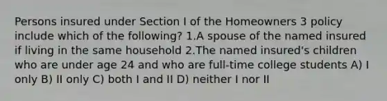 Persons insured under Section I of the Homeowners 3 policy include which of the following? 1.A spouse of the named insured if living in the same household 2.The named insured's children who are under age 24 and who are full-time college students A) I only B) II only C) both I and II D) neither I nor II