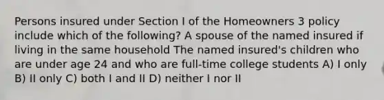 Persons insured under Section I of the Homeowners 3 policy include which of the following? A spouse of the named insured if living in the same household The named insured's children who are under age 24 and who are full-time college students A) I only B) II only C) both I and II D) neither I nor II