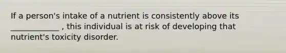 If a person's intake of a nutrient is consistently above its ____________ , this individual is at risk of developing that nutrient's toxicity disorder.