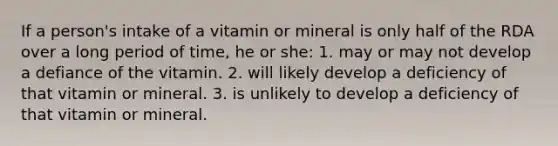 If a person's intake of a vitamin or mineral is only half of the RDA over a long period of time, he or she: 1. may or may not develop a defiance of the vitamin. 2. will likely develop a deficiency of that vitamin or mineral. 3. is unlikely to develop a deficiency of that vitamin or mineral.