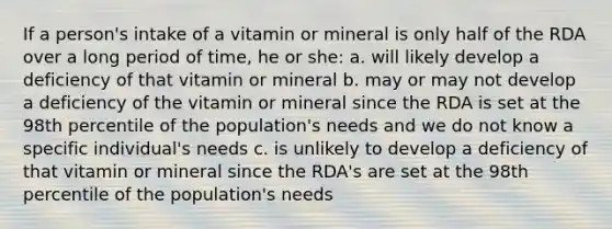 If a person's intake of a vitamin or mineral is only half of the RDA over a long period of time, he or she: a. will likely develop a deficiency of that vitamin or mineral b. may or may not develop a deficiency of the vitamin or mineral since the RDA is set at the 98th percentile of the population's needs and we do not know a specific individual's needs c. is unlikely to develop a deficiency of that vitamin or mineral since the RDA's are set at the 98th percentile of the population's needs