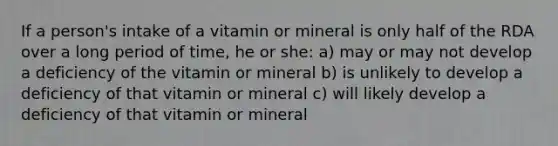 If a person's intake of a vitamin or mineral is only half of the RDA over a long period of time, he or she: a) may or may not develop a deficiency of the vitamin or mineral b) is unlikely to develop a deficiency of that vitamin or mineral c) will likely develop a deficiency of that vitamin or mineral