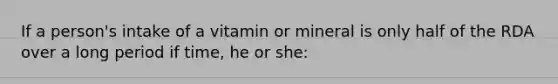 If a person's intake of a vitamin or mineral is only half of the RDA over a long period if time, he or she: