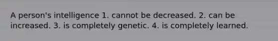 A person's intelligence 1. cannot be decreased. 2. can be increased. 3. is completely genetic. 4. is completely learned.