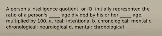 A person's intelligence quotient, or IQ, initially represented the ratio of a person's _____ age divided by his or her _____ age, multiplied by 100. a. real; intentional b. chronological; mental c. chronological; neurological d. mental; chronological